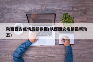 陕西西安疫情最新数据(陕西西安疫情最新动态)