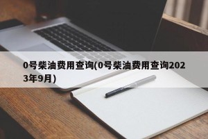 0号柴油费用查询(0号柴油费用查询2023年9月)