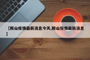 【鞍山疫情最新消息今天,鞍山役情最新消息】