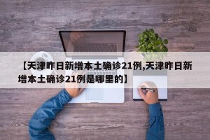 【天津昨日新增本土确诊21例,天津昨日新增本土确诊21例是哪里的】
