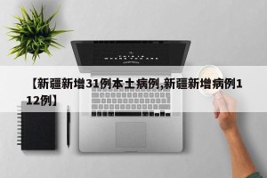 【新疆新增31例本土病例,新疆新增病例112例】