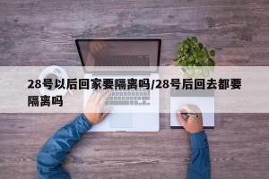 28号以后回家要隔离吗/28号后回去都要隔离吗