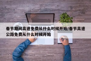 春节期间高速免费从什么时候开始/春节高速公路免费从什么时候开始