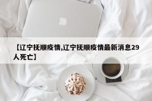 【辽宁抚顺疫情,辽宁抚顺疫情最新消息29人死亡】