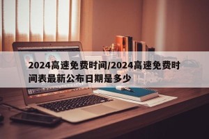 2024高速免费时间/2024高速免费时间表最新公布日期是多少