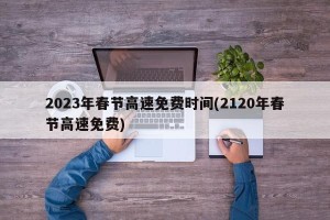 2023年春节高速免费时间(2120年春节高速免费)