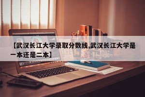 【武汉长江大学录取分数线,武汉长江大学是一本还是二本】