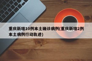 重庆新增10例本土确诊病例(重庆新增2例本土病例行动轨迹)