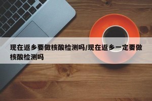 现在返乡要做核酸检测吗/现在返乡一定要做核酸检测吗