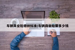 车辆商业险缴纳标准/车辆商业险要多少钱