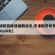 【天津新冠疫情最新消息,天津新冠疫情最新消息2024年】