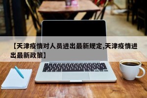 【天津疫情对人员进出最新规定,天津疫情进出最新政策】
