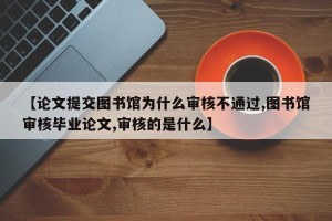 【论文提交图书馆为什么审核不通过,图书馆审核毕业论文,审核的是什么】
