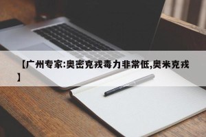 【广州专家:奥密克戎毒力非常低,奥米克戎】