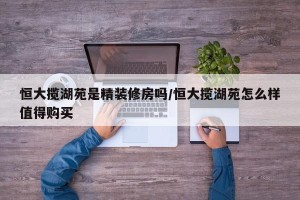 恒大揽湖苑是精装修房吗/恒大揽湖苑怎么样值得购买