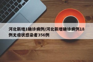 河北新增1确诊病例/河北新增确诊病例18例无症状感染者356例