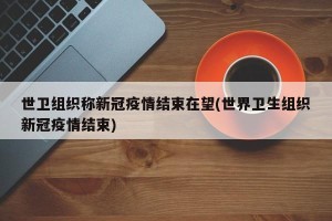 世卫组织称新冠疫情结束在望(世界卫生组织新冠疫情结束)