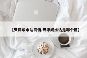 【天津咸水沽疫情,天津咸水沽是哪个区】