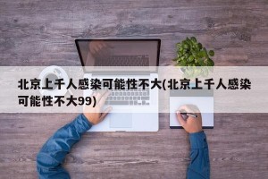 北京上千人感染可能性不大(北京上千人感染可能性不大99)