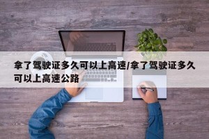 拿了驾驶证多久可以上高速/拿了驾驶证多久可以上高速公路