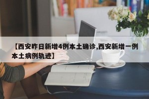【西安昨日新增4例本土确诊,西安新增一例本土病例轨迹】