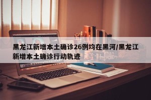 黑龙江新增本土确诊26例均在黑河/黑龙江新增本土确诊行动轨迹