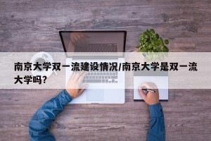 南京大学双一流建设情况/南京大学是双一流大学吗?