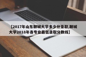【2017年山东聊城大学多少分录取,聊城大学2018年各专业最低录取分数线】