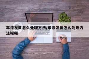 车漆发黄怎么处理方法/车漆发黄怎么处理方法视频