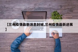【兰州疫情最新消息封城,兰州疫情最新进展】