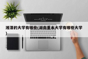 湘潭的大学有哪些(湖南重本大学有哪些大学)