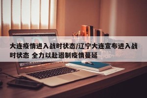 大连疫情进入战时状态/辽宁大连宣布进入战时状态 全力以赴遏制疫情蔓延