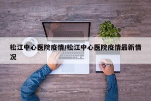 松江中心医院疫情/松江中心医院疫情最新情况