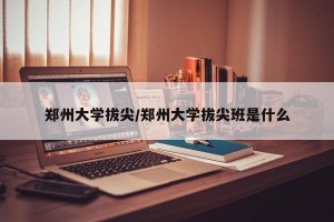 郑州大学拔尖/郑州大学拔尖班是什么