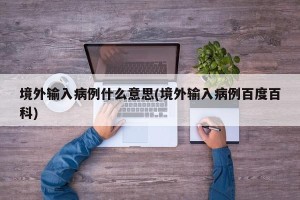 境外输入病例什么意思(境外输入病例百度百科)