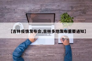 【吉林疫情发布会,吉林多地发布重要通知】
