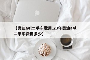 【奥迪a4l二手车费用,23年奥迪a4l二手车费用多少】