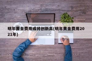 明年黄金费用或将创新高(明年黄金费用2021年)