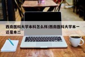 西南医科大学本科怎么样/西南医科大学本一还是本二