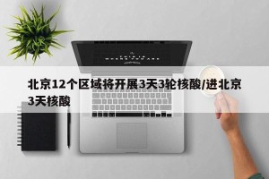 北京12个区域将开展3天3轮核酸/进北京3天核酸