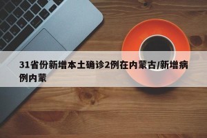 31省份新增本土确诊2例在内蒙古/新增病例内蒙
