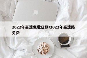 2022年高速免费日期/2022年高速路免费