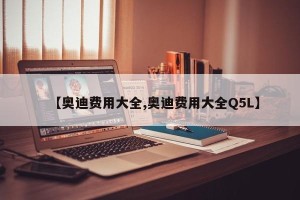 【奥迪费用大全,奥迪费用大全Q5L】