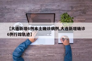 【大连新增6例本土确诊病例,大连新增确诊6例行踪轨迹】
