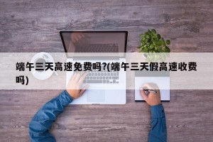 端午三天高速免费吗?(端午三天假高速收费吗)