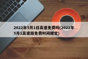2022年5月1日高速免费吗(2021年5月1高速路免费时间规定)