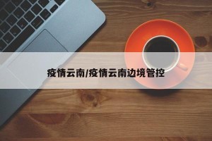 疫情云南/疫情云南边境管控