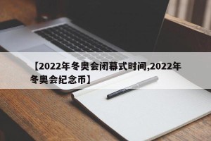 【2022年冬奥会闭幕式时间,2022年冬奥会纪念币】