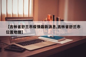【吉林省舒兰市疫情最新消息,吉林省舒兰市位置地图】
