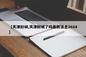 【天津封城,天津封城了吗最新消息2024】